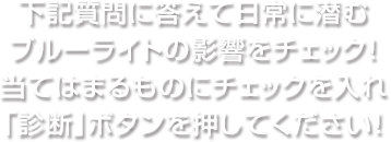 下記質問に答えて日常に潜むブルーライトの影響をチェック！当てはまるものにチェックを入れ「診断」ボタンを押してください！