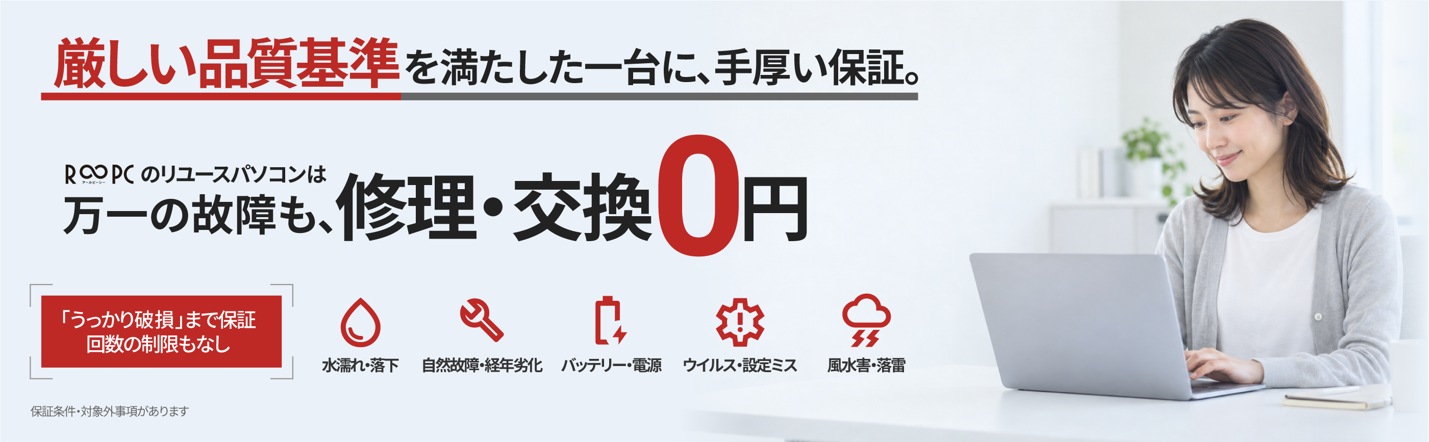 厳しい品質基準を満たした一台に、手厚い保証。R∞PCのリユースパソコンは万一の故障も修理・交換0円。「うっかり破損」まで保証し、回数の制限もありません。水濡れ・落下、自然故障・経年劣化、バッテリー・電源、ウイルス・設定ミス、風水害・落雷。保証条件・対象外事項があります。